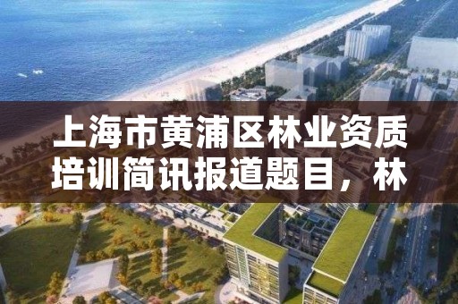 上海市黄浦区林业资质培训简讯报道题目,林业培训中心