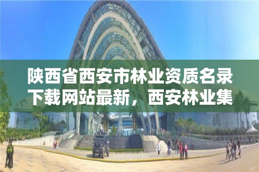 陕西省西安市林业资质名录下载网站最新,西安林业集团招聘