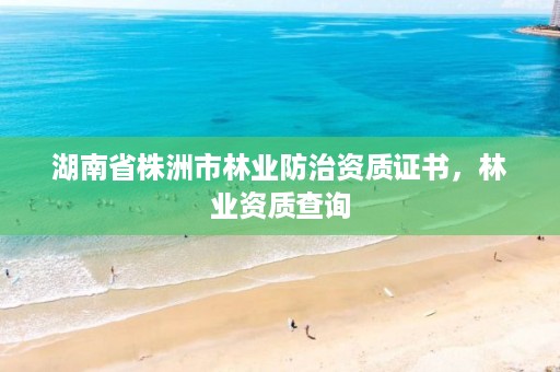 湖南省株洲市林业防治资质证书,林业资质查询