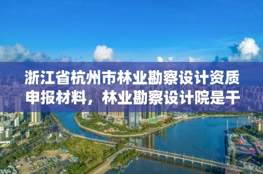 浙江省杭州市林业勘察设计资质申报材料,林业勘察设计院是干什么的