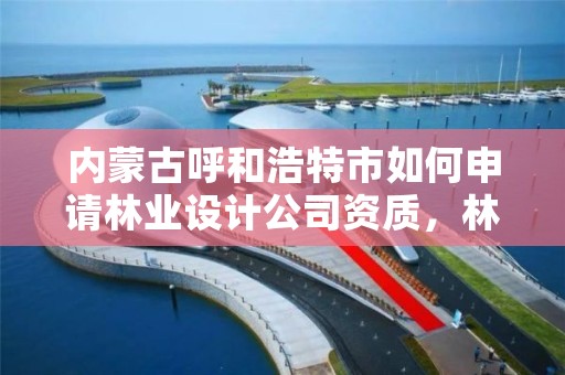 内蒙古呼和浩特市如何申请林业设计公司资质,林业设计公司资质怎么办