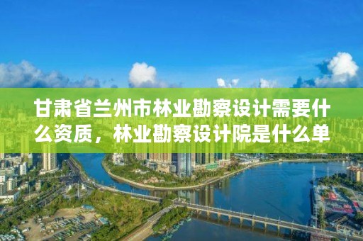 甘肃省兰州市林业勘察设计需要什么资质,林业勘察设计院是什么单位
