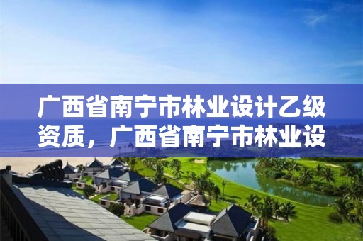 广西省南宁市林业设计乙级资质,广西省南宁市林业设计乙级资质公司名单