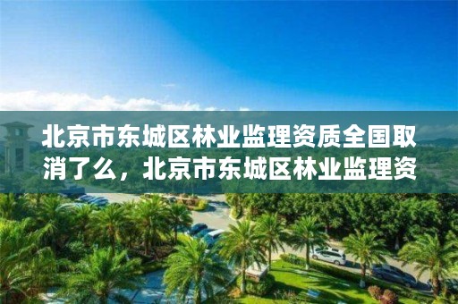 北京市东城区林业监理资质全国取消了么，北京市东城区林业监理资质全国取消了么现在