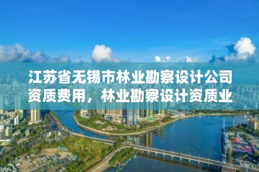 江苏省无锡市林业勘察设计公司资质费用，林业勘察设计资质业务范围