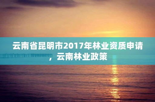 云南省昆明市2017年林业资质申请，云南林业政策