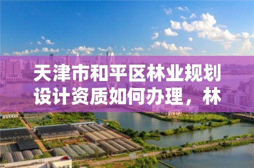 天津市和平区林业规划设计资质如何办理,林业调查规划设计资质证书代办