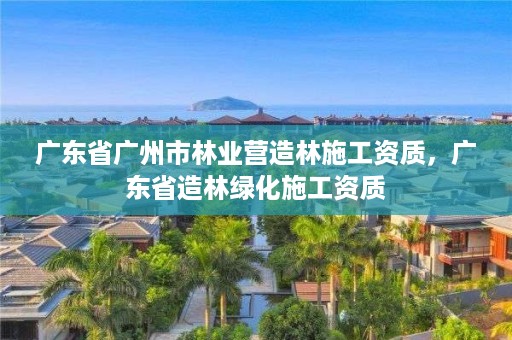 广东省广州市林业营造林施工资质,广东省造林绿化施工资质