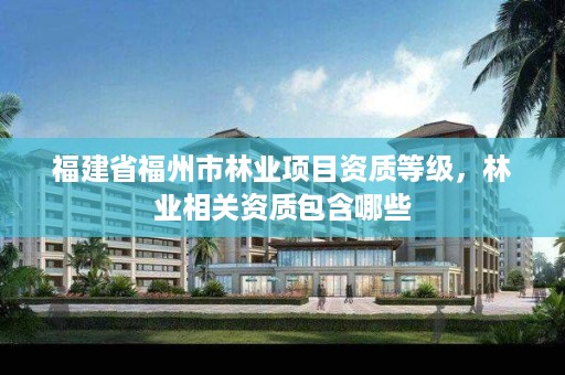 福建省福州市林业项目资质等级,林业相关资质包含哪些