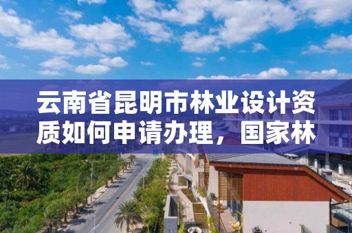 云南省昆明市林业设计资质如何申请办理,国家林业局昆明勘察设计院