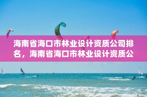 海南省海口市林业设计资质公司排名,海南省海口市林业设计资质公司排名第几