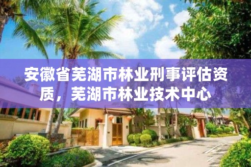 安徽省芜湖市林业刑事评估资质，芜湖市林业技术中心