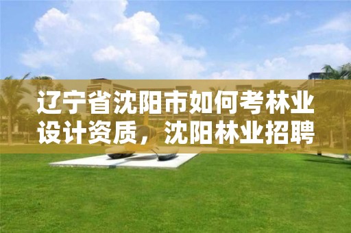辽宁省沈阳市如何考林业设计资质,沈阳林业招聘