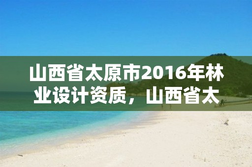 山西省太原市2016年林业设计资质,山西省太原市2016年林业设计资质查询