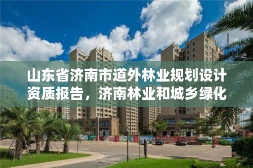 山东省济南市道外林业规划设计资质报告,济南林业和城乡绿化局 考察公示