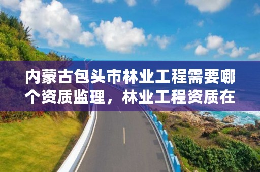 内蒙古包头市林业工程需要哪个资质监理,林业工程资质在哪办