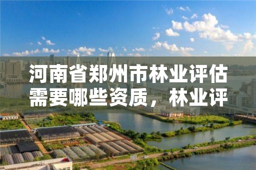 河南省郑州市林业评估需要哪些资质,林业评估公司资质有几类