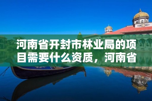 河南省开封市林业局的项目需要什么资质,河南省开封市林业局的项目需要什么资质才能进