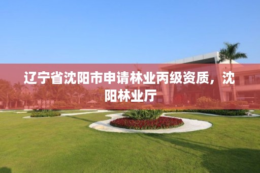 辽宁省沈阳市申请林业丙级资质,沈阳林业厅