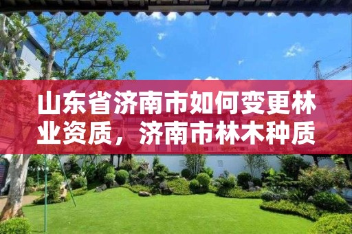 山东省济南市如何变更林业资质,济南市林木种质资源中心