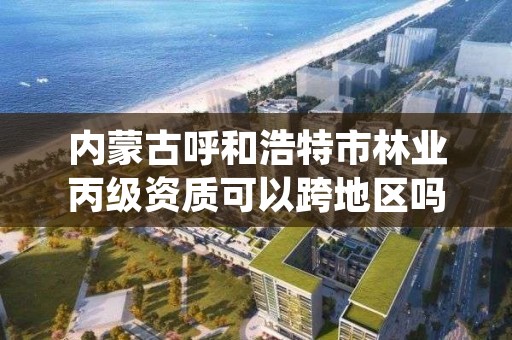 内蒙古呼和浩特市林业丙级资质可以跨地区吗,林业资质证书丙级