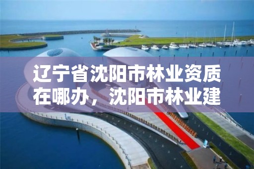 辽宁省沈阳市林业资质在哪办,沈阳市林业建设保护条例