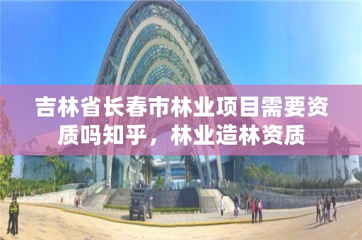 吉林省长春市林业项目需要资质吗知乎，林业造林资质