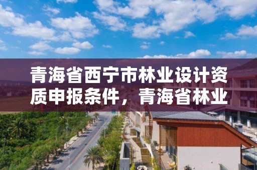 青海省西宁市林业设计资质申报条件，青海省林业工程咨询中心