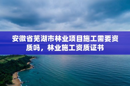 安徽省芜湖市林业项目施工需要资质吗,林业施工资质证书