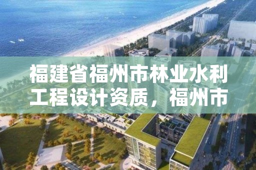 福建省福州市林业水利工程设计资质,福州市水利设计有限公司