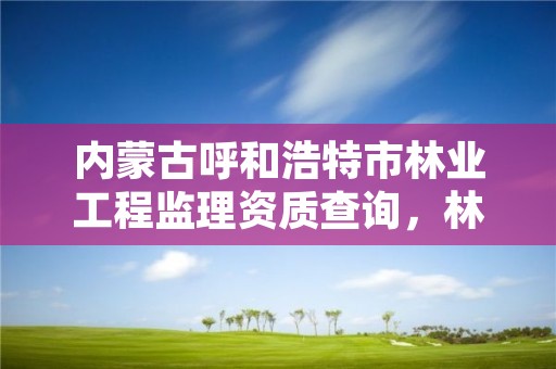 内蒙古呼和浩特市林业工程监理资质查询,林业监理公司