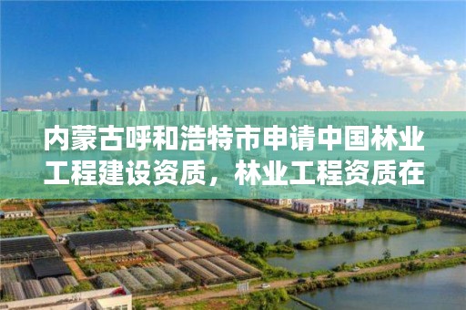 内蒙古呼和浩特市申请中国林业工程建设资质,林业工程资质在哪办