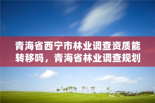 青海省西宁市林业调查资质能转移吗，青海省林业调查规划院