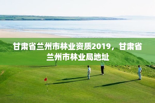 甘肃省兰州市林业资质2019,甘肃省兰州市林业局地址