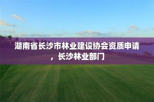湖南省长沙市林业建设协会资质申请,长沙林业部门