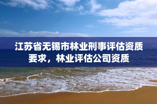江苏省无锡市林业刑事评估资质要求,林业评估公司资质