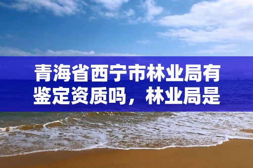 青海省西宁市林业局有鉴定资质吗，林业局是否有鉴定资质