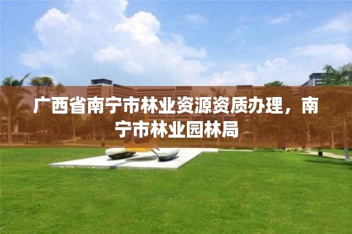广西省南宁市林业资源资质办理,南宁市林业园林局