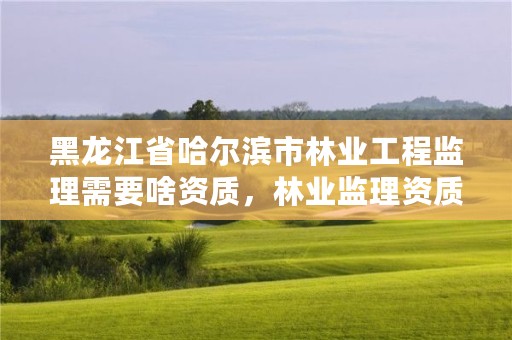 黑龙江省哈尔滨市林业工程监理需要啥资质,林业监理资质怎么考