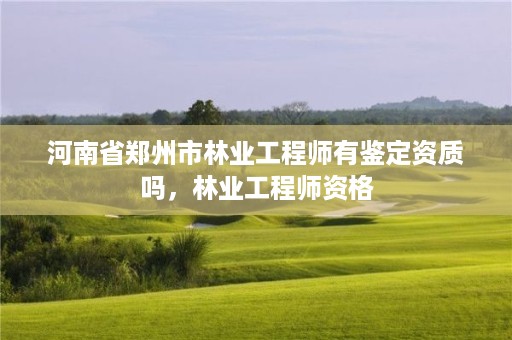 河南省郑州市林业工程师有鉴定资质吗,林业工程师资格