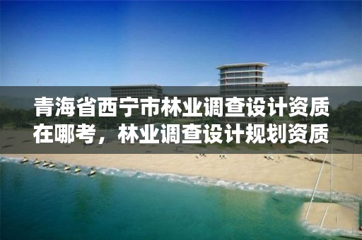 青海省西宁市林业调查设计资质在哪考，林业调查设计规划资质