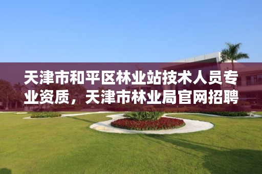 天津市和平区林业站技术人员专业资质,天津市林业局官网招聘