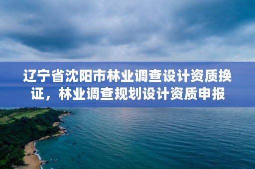 辽宁省沈阳市林业调查设计资质换证,林业调查规划设计资质申报