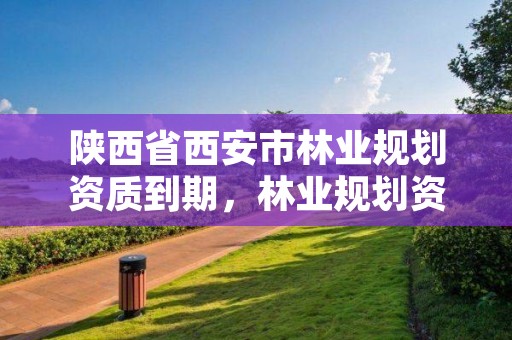 陕西省西安市林业规划资质到期，林业规划资质取消