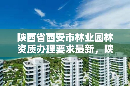 陕西省西安市林业园林资质办理要求最新,陕西省西安市林业园林资质办理要求最新