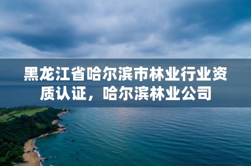 黑龙江省哈尔滨市林业行业资质认证,哈尔滨林业公司