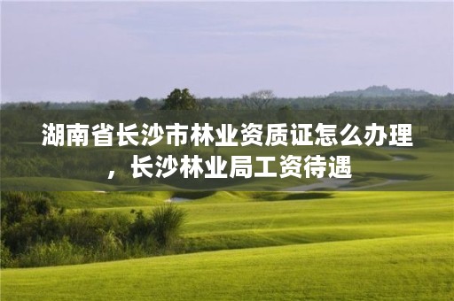 湖南省长沙市林业资质证怎么办理,长沙林业局工资待遇