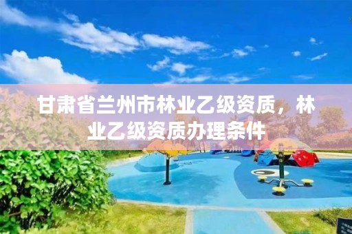 甘肃省兰州市林业乙级资质,林业乙级资质办理条件