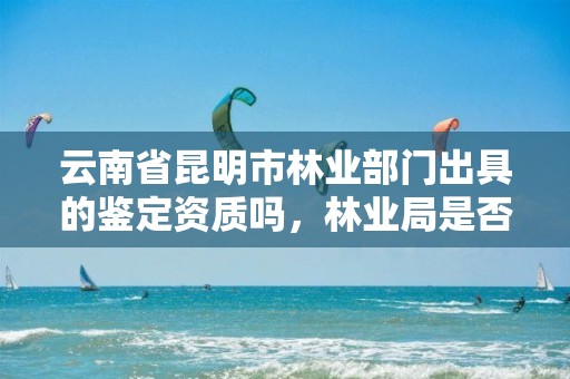 云南省昆明市林业部门出具的鉴定资质吗，林业局是否有鉴定资质