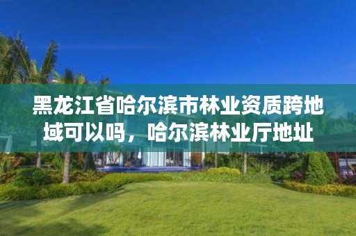 黑龙江省哈尔滨市林业资质跨地域可以吗,哈尔滨林业厅地址